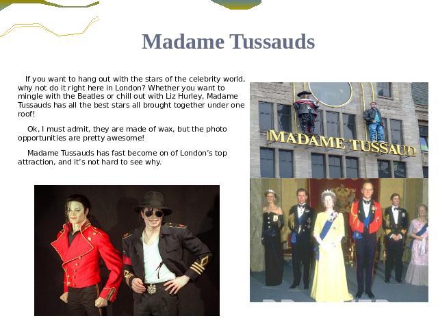 Madame Tussauds If you want to hang out with the stars of the celebrity world, why not do it right here in London? Whether you want to mingle with the Beatles or chill out with Liz Hurley, Madame Tussauds has all the best stars all brought together …