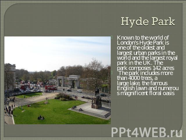 Hyde Park Known to the world of London's Hyde Park is one of the oldest and largest urban parks in the world and the largest royal park in the UK. The park composes 142 acres The park includes more than 4000 trees, a large lake, the famous English l…
