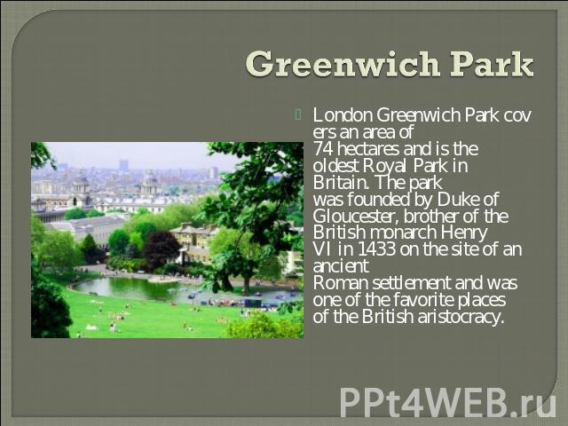 Greenwich Park London Greenwich Park covers an area of 74 hectares and is the oldest Royal Park in Britain. The park was founded by Duke of Gloucester, brother of the British monarch Henry VI in 1433 on the site of an ancient Roman settlement and wa…