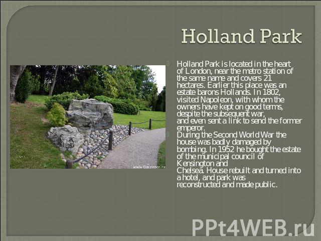 Holland Park Holland Park is located in the heart of London, near the metro station of the same name and covers 21 hectares. Earlier this place was an estate barons Hollands. In 1802, visited Napoleon, with whom the owners have kept on good terms, d…