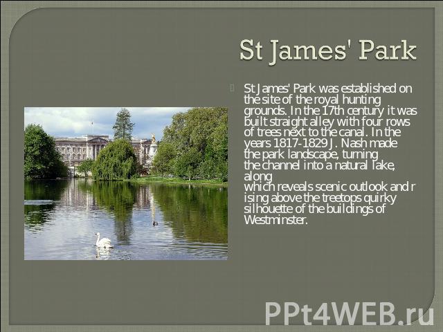 St James' Park St James' Park was established on the site of the royal hunting grounds. In the 17th century it was built straight alley with four rows of trees next to the canal. In the years 1817-1829 J. Nash made the park landscape, turning the ch…