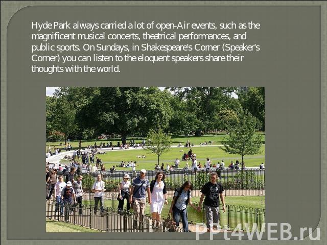 Hyde Park always carried a lot of open-Air events, such as the magnificent musical concerts, theatrical performances, and public sports. On Sundays, in Shakespeare's Corner (Speaker's Corner) you can listen to the eloquent speakers share their thoug…