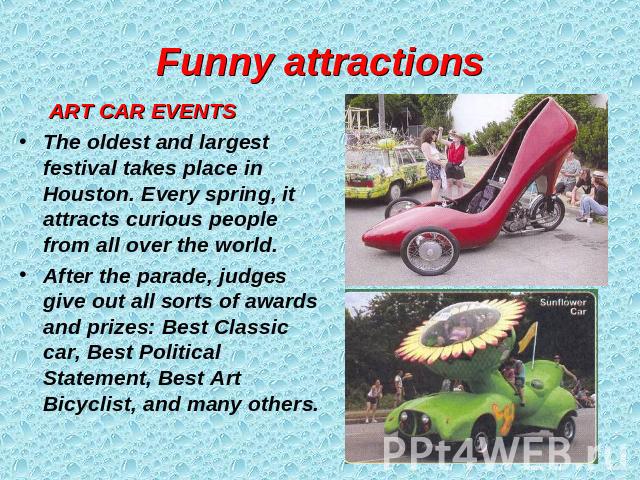 Funny attractions ART CAR EVENTSThe oldest and largest festival takes place in Houston. Every spring, it attracts curious people from all over the world.After the parade, judges give out all sorts of awards and prizes: Best Classic car, Best Politic…