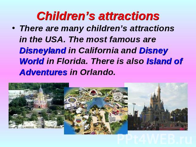 Children’s attractions There are many children’s attractions in the USA. The most famous are Disneyland in California and Disney World in Florida. There is also Island of Adventures in Orlando.