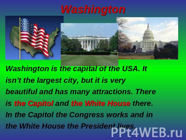 Washington Washington is the capital of the USA. It isn’t the largest city, but it is very beautiful and has many attractions. There is the Capitol and the White House there.In the Capitol the Congress works and in the White House the President lives.