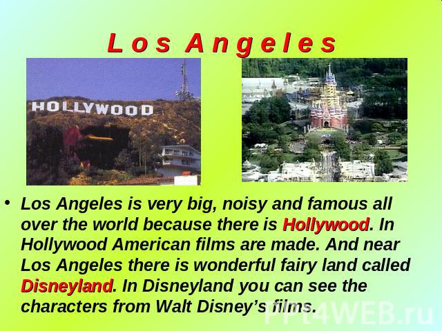 L o s A n g e l e s Los Angeles is very big, noisy and famous all over the world because there is Hollywood. In Hollywood American films are made. And near Los Angeles there is wonderful fairy land called Disneyland. In Disneyland you can see the ch…