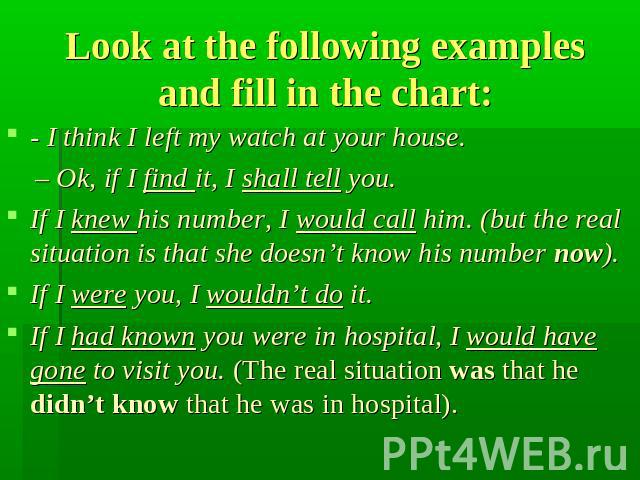 Look at the following examples and fill in the chart: - I think I left my watch at your house. – Ok, if I find it, I shall tell you. If I knew his number, I would call him. (but the real situation is that she doesn’t know his number now). If I were …