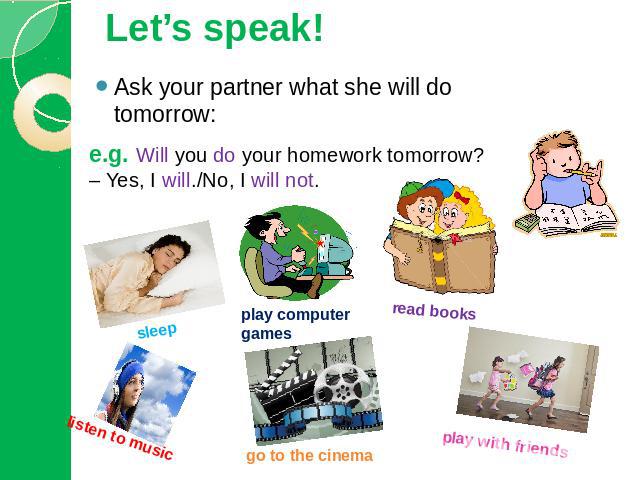 Let’s speak! Ask your partner what she will do tomorrow:e.g. Will you do your homework tomorrow? – Yes, I will./No, I will not. sleep listen to music play computer games go to the cinema read books play with friends