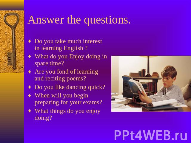 Answer the questions. Do you take much interest in learning English ? What do you Enjoy doing in spare time?Are you fond of learning and reciting poems?Do you like dancing quick?When will you begin preparing for your exams?What things do you enjoy doing?