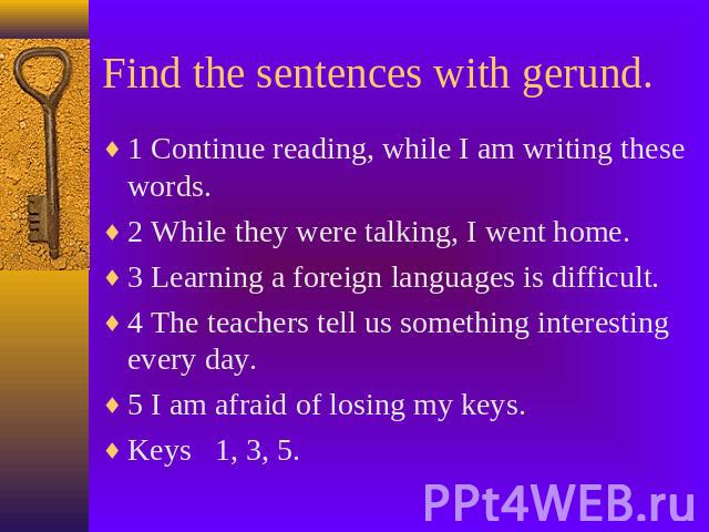 Find the sentences with gerund. 1 Continue reading, while I am writing these words.2 While they were talking, I went home.3 Learning a foreign languages is difficult.4 The teachers tell us something interesting every day.5 I am afraid of losing my k…