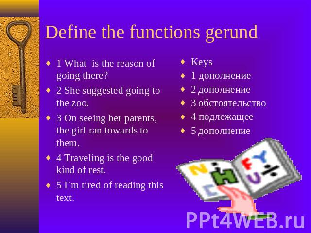 Define the functions gerund 1 What is the reason of going there?2 She suggested going to the zoo.3 On seeing her parents, the girl ran towards to them.4 Traveling is the good kind of rest.5 I`m tired of reading this text. Keys1 дополнение2 дополнени…