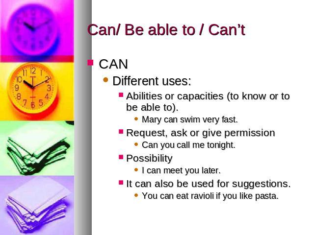 Can/ Be able to / Can’t CANDifferent uses: Abilities or capacities (to know or to be able to). Mary can swim very fast.Request, ask or give permissionCan you call me tonight.PossibilityI can meet you later. It can also be used for suggestions. You c…