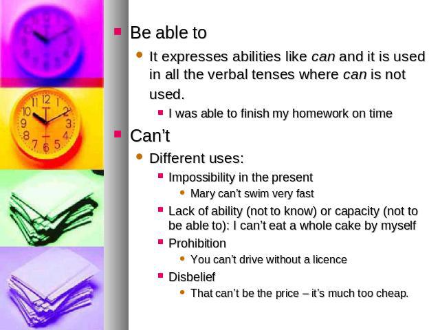 Be able toIt expresses abilities like can and it is used in all the verbal tenses where can is not used. I was able to finish my homework on timeCan’tDifferent uses: Impossibility in the presentMary can’t swim very fastLack of ability (not to know) …