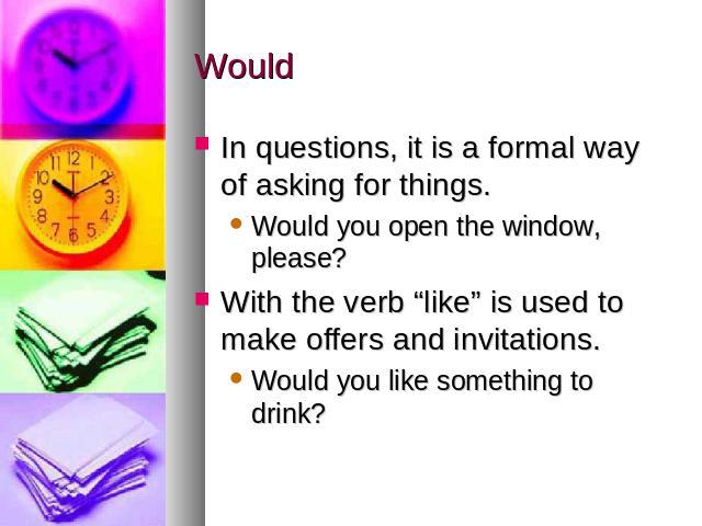 Would In questions, it is a formal way of asking for things. Would you open the window, please?With the verb “like” is used to make offers and invitations. Would you like something to drink?