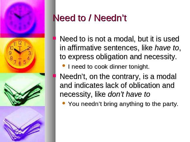 Need to / Needn’t Need to is not a modal, but it is used in affirmative sentences, like have to, to express obligation and necessity. I need to cook dinner tonight. Needn’t, on the contrary, is a modal and indicates lack of oblication and necessity,…