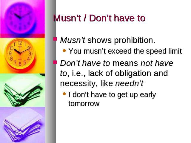 Musn’t / Don’t have to Musn’t shows prohibition. You musn’t exceed the speed limitDon’t have to means not have to, i.e., lack of obligation and necessity, like needn’tI don’t have to get up early tomorrow