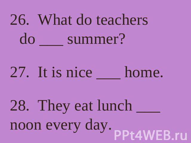 26. What do teachers do ___ summer? 27. It is nice ___ home. 28. They eat lunch ___ noon every day.