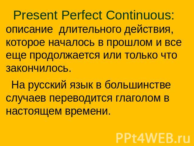 Present Perfect Continuous: описание длительного действия, которое началось в прошлом и все еще продолжается или только что закончилось. На русский язык в большинстве случаев переводится глаголом в настоящем времени.