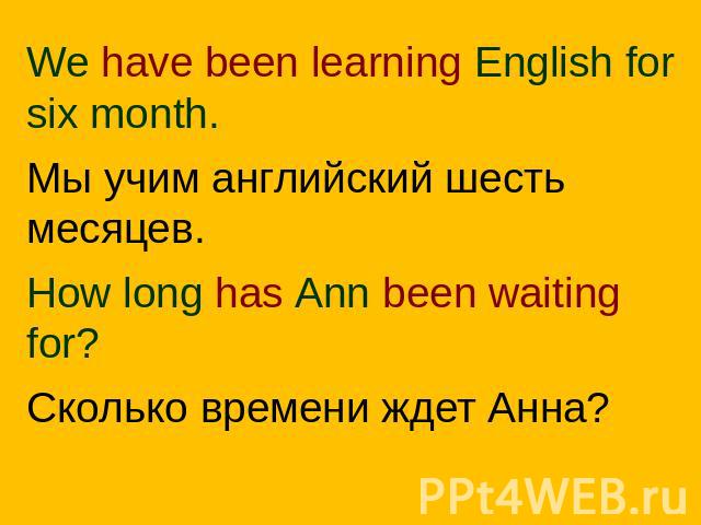 We have been learning English for six month.Мы учим английский шесть месяцев.How long has Ann been waiting for?Сколько времени ждет Анна?