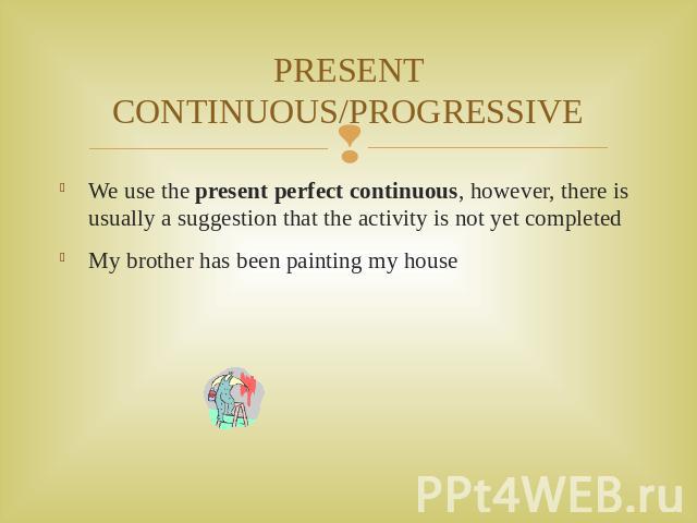 PRESENT CONTINUOUS/PROGRESSIVE We use the present perfect continuous, however, there is usually a suggestion that the activity is not yet completed My brother has been painting my house
