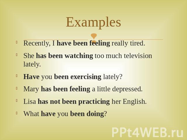 Examples Recently, I have been feeling really tired. She has been watching too much television lately. Have you been exercising lately? Mary has been feeling a little depressed. Lisa has not been practicing her English. What have you been doing?