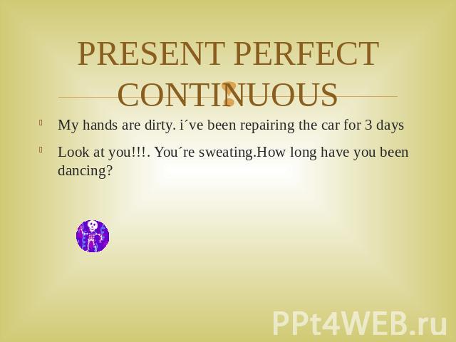 PRESENT PERFECT CONTINUOUS My hands are dirty. i´ve been repairing the car for 3 daysLook at you!!!. You´re sweating.How long have you been dancing?