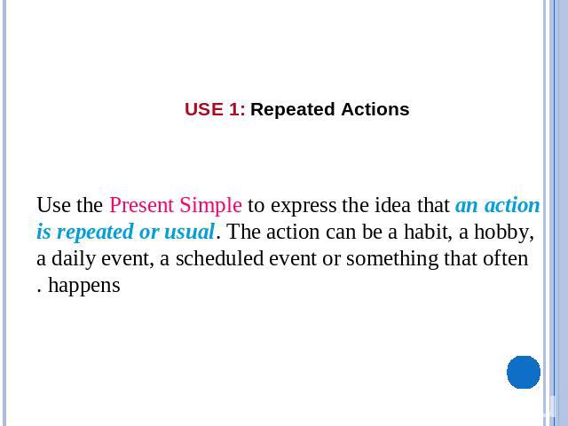 USE 1: Repeated Actions    Use the Present Simple to express the idea that an action is repeated or usual. The action can be a habit, a hobby, a daily event, a scheduled event or something that often happens.