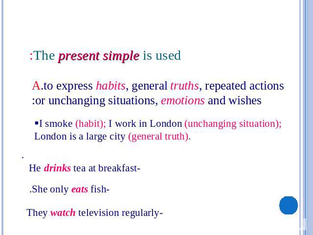 The present simple is used: A.to express habits, general truths, repeated actions or unchanging situations, emotions and wishes: §I smoke (habit); I work in London (unchanging situation); London is a large city (general truth).-He drinks tea at brea…