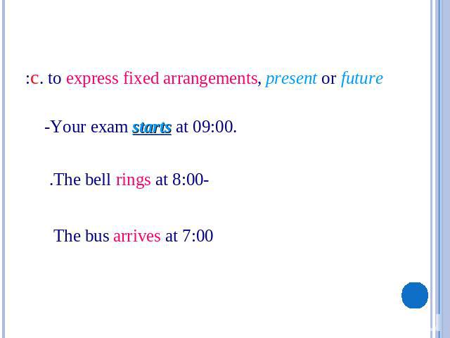 c. to express fixed arrangements, present or future: -Your exam starts at 09:00. -The bell rings at 8:00. The bus arrives at 7:00
