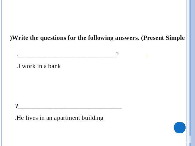 Write the questions for the following answers. (Present Simple) .                 ?______________________________. I work in a bank.________________________________? He lives in an apartment building.