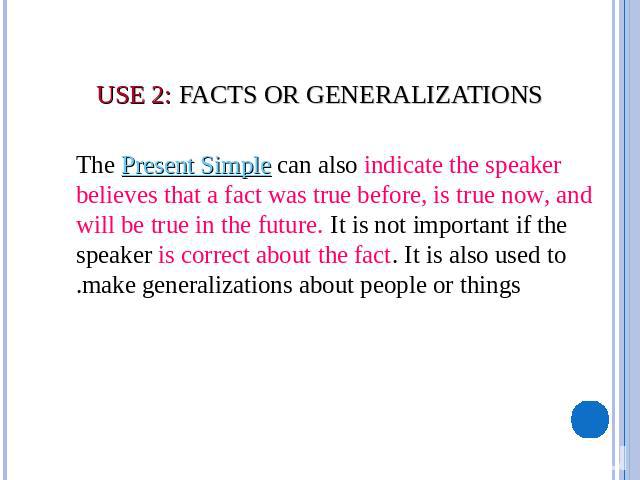 USE 2: Facts or Generalizations      The Present Simple can also indicate the speaker believes that a fact was true before, is true now, and will be true in the future. It is not important if the speaker is correct about the fact. It is also used to…