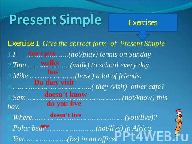 Present Simple Exercise 1 Give the correct form of Present SimpleI …...................(not/play) tennis on Sunday.Tina ……………….(walk) to school every day.Mike … ……………..(have) a lot of friends.……………………………...( they /visit) other café?Sam ……………………………………