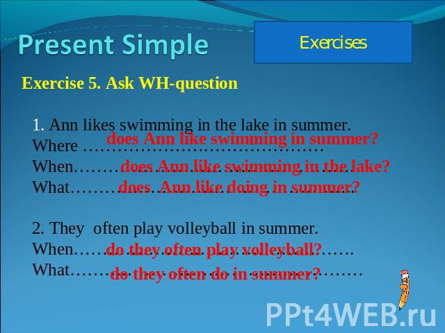 Present Simple Exercises Exercise 5. Ask WH-question Ann likes swimming in the lake in summer.Where ……………………………………When………………………………………….What…………………………………………..2. They often play volleyball in summer.When………………………………………….What……………………………………………