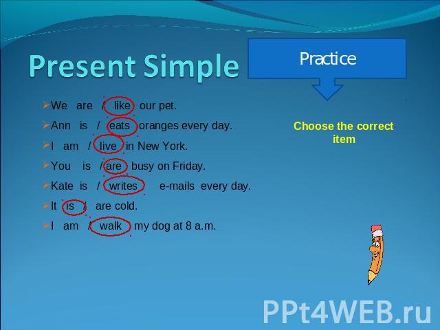 Present Simple We are / like our pet.Ann is / eats oranges every day.I am / live in New York.You is / are busy on Friday.Kate is / writes e-mails every day.It is / are cold.I am / walk my dog at 8 a.m. Practice Choose the correct item