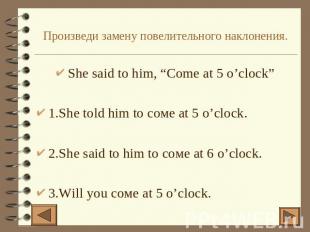Произведи замену повелительного наклонения. She said to him, “Come at 5 o’clock”