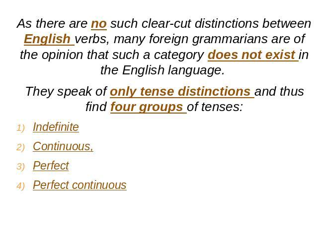 As there are no such clear-cut distinctions between English verbs, many foreign grammarians are of the opinion that such a category does not exist in the English language. They speak of only tense distinctions and thus find four groups of tenses:Ind…