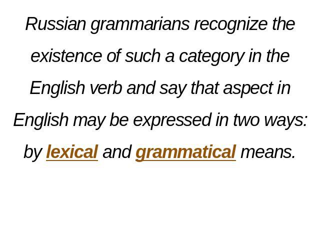 Russian grammarians recognize the existence of such a category in the English verb and say that aspect in English may be expressed in two ways: by lexical and grammatical means.