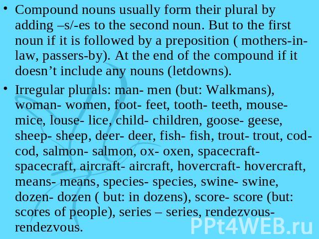 Compound nouns usually form their plural by adding –s/-es to the second noun. But to the first noun if it is followed by a preposition ( mothers-in-law, passers-by). At the end of the compound if it doesn’t include any nouns (letdowns).Irregular plu…
