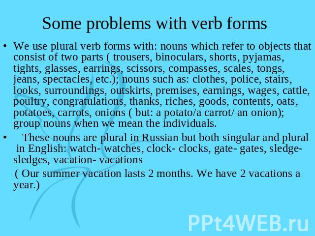 Some problems with verb forms We use plural verb forms with: nouns which refer to objects that consist of two parts ( trousers, binoculars, shorts, pyjamas, tights, glasses, earrings, scissors, compasses, scales, tongs, jeans, spectacles, etc.); nou…