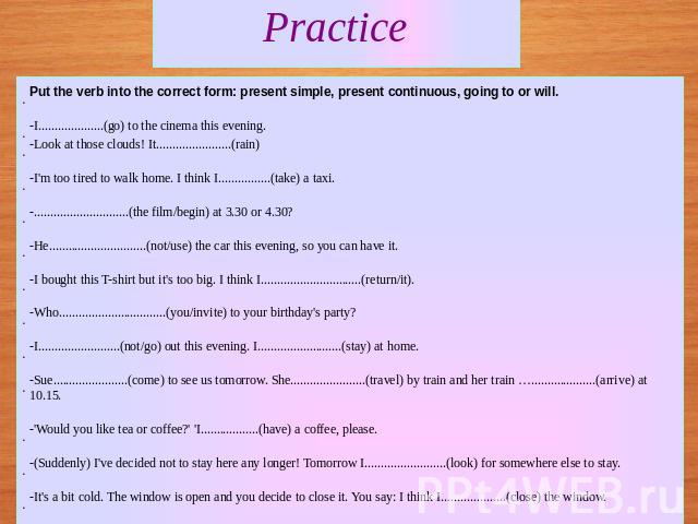 Practice Put the verb into the correct form: present simple, present continuous, going to or will.-I....................(go) to the cinema this evening.-Look at those clouds! It.......................(rain) -I'm too tired to walk home. I think I....…