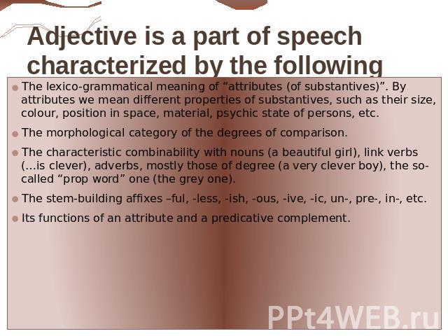 Adjective is a part of speech characterized by the following typical features: The lexico-grammatical meaning of “attributes (of substantives)”. By attributes we mean different properties of substantives, such as their size, colour, position in spac…