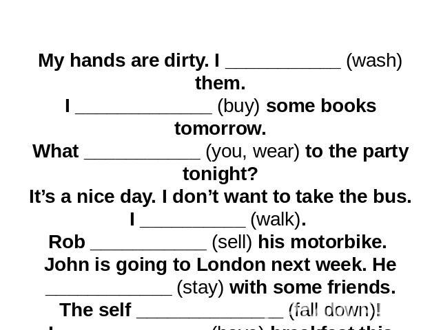 My hands are dirty. I ___________ (wash) them.I _____________ (buy) some books tomorrow.What ___________ (you, wear) to the party tonight?It’s a nice day. I don’t want to take the bus. I __________ (walk). Rob ___________ (sell) his motorbike. John …