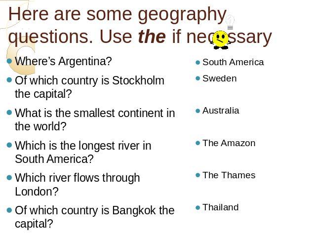 Here are some geography questions. Use the if necessary Where’s Argentina?Of which country is Stockholm the capital?What is the smallest continent in the world?Which is the longest river in South America?Which river flows through London?Of which cou…