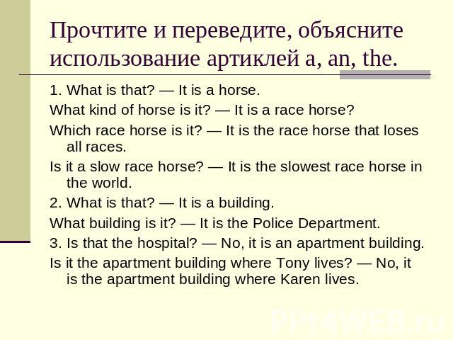 Прочтите и переведите, объясните использование артиклей a, an, the. 1.What is that? — It is a horse.What kind of horse is it? — It is a race horse?Which race horse is it? — It is the race horse that loses all races.Is it a slow race horse? — It is t…