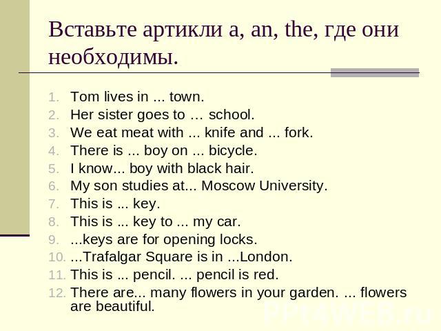 Вставьте артикли a, an, the, где они необходимы. Tom lives in ... town.Her sister goes to … school.We eat meat with ... knife and ... fork.There is ... boy on ... bicycle.I know... boy with black hair.My son studies at... Moscow University. This is …