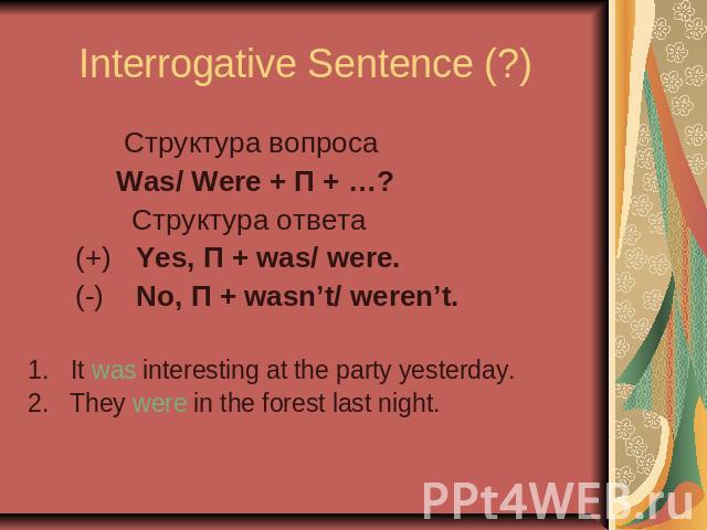Interrogative Sentence (?) Cтруктура вопроса Was/ Were + П + …? Cтруктура ответа (+) Yes, П + was/ were. (-) No, П + wasn’t/ weren’t.It was interesting at the party yesterday.2. They were in the forest last night.