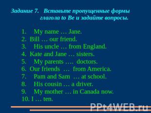 Задание 7. Вставьте пропущенные формы глагола to Be и задайте вопросы. 1. My nam