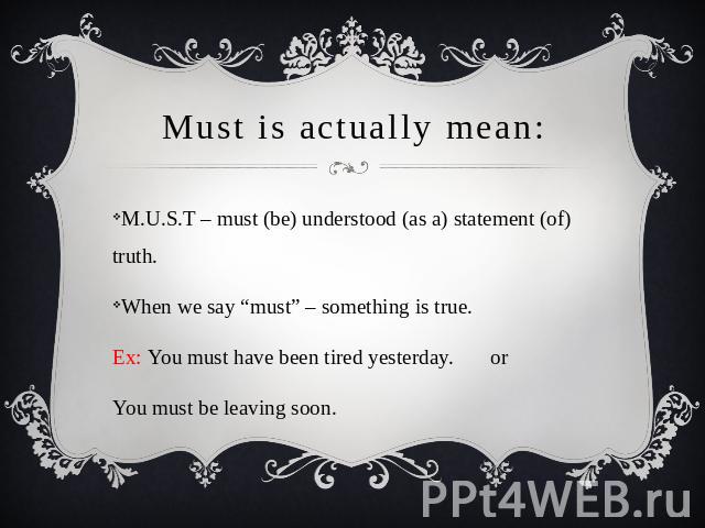 Must is actually mean: M.U.S.T – must (be) understood (as a) statement (of) truth.When we say “must” – something is true.Ex: You must have been tired yesterday. or You must be leaving soon.