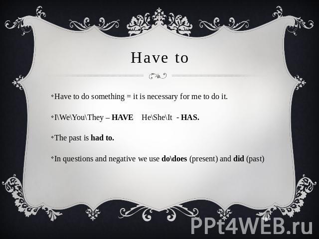 Have to Have to do something = it is necessary for me to do it. I\We\You\They – HAVE He\She\It - HAS.The past is had to.In questions and negative we use do\does (present) and did (past)