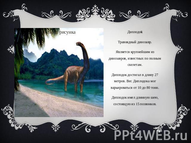 ДиплодокТравоядный динозавр.Является крупнейшим из динозавров, известных по полным скелетам.Диплодок достигал в длину 27 метров. Вес Диплодока мог варьироваться от 10 до 80 тонн.Диплодок имел длинную шею, состоящую из 15 позвонков.